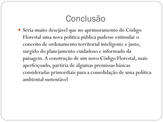 Conclusão
 Seria muito desejável que no aprimoramento do Código
  Florestal uma nova política pública pudesse estimular o
  conceito de ordenamento territorial inteligente e justo,
  surgido do planejamento cuidadoso e informado da
  paisagem. A construção de um novo Código Florestal, mais
  aperfeiçoado, partiria de algumas premissas básicas
  consideradas primordiais para a consolidação de uma política
  ambiental sustentável
 