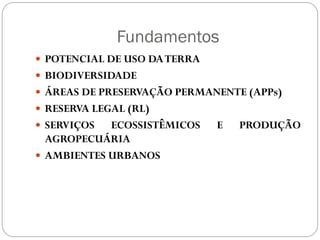 Fundamentos
 POTENCIAL DE USO DA TERRA
 BIODIVERSIDADE
 ÁREAS DE PRESERVAÇÃO PERMANENTE (APPs)
 RESERVA LEGAL (RL)
 SERVIÇOS  ECOSSISTÊMICOS    E   PRODUÇÃO
  AGROPECUÁRIA
 AMBIENTES URBANOS
 