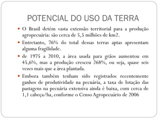 POTENCIAL DO USO DA TERRA
 O Brasil detém vasta extensão territorial para a produção
  agropecuária: são cerca de 5,5 milhões de km2.
 Entretanto, 76% do total dessas terras aptas apresentam
  alguma fragilidade.
 de 1975 a 2010, a área usada para grãos aumentou em
  45,6%, mas a produção cresceu 268%, ou seja, quase seis
  vezes mais que a área plantada.
 Embora também tenham sido registrados recentemente
  ganhos de produtividade na pecuária, a taxa de lotação das
  pastagens na pecuária extensiva ainda é baixa, com cerca de
  1,1 cabeça/ha, conforme o Censo Agropecuário de 2006
 