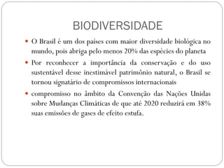 BIODIVERSIDADE
 O Brasil é um dos países com maior diversidade biológica no
  mundo, pois abriga pelo menos 20% das espécies do planeta
 Por reconhecer a importância da conservação e do uso
  sustentável desse inestimável patrimônio natural, o Brasil se
  tornou signatário de compromissos internacionais
 compromisso no âmbito da Convenção das Nações Unidas
  sobre Mudanças Climáticas de que até 2020 reduzirá em 38%
  suas emissões de gases de efeito estufa.
 