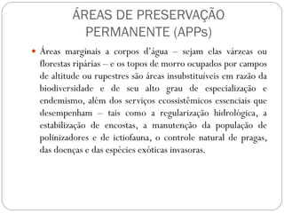 ÁREAS DE PRESERVAÇÃO
            PERMANENTE (APPs)
 Áreas marginais a corpos d’água – sejam elas várzeas ou
  florestas ripárias – e os topos de morro ocupados por campos
  de altitude ou rupestres são áreas insubstituíveis em razão da
  biodiversidade e de seu alto grau de especialização e
  endemismo, além dos serviços ecossistêmicos essenciais que
  desempenham – tais como a regularização hidrológica, a
  estabilização de encostas, a manutenção da população de
  polinizadores e de ictiofauna, o controle natural de pragas,
  das doenças e das espécies exóticas invasoras.
 