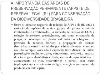 A IMPORTÂNCIA DAS ÁREAS DE
PRESERVAÇÃO PERMANENTE (APPS) E DE
RESERVA LEGAL (RL) PARA CONSERVAÇÃO
DA BIODIVERSIDADE BRASILEIRA
 Entre os impactos negativos da redução de APPs e de RL estão a
  extinção de espécies de muitos grupos de plantas e animais
  (vertebrados e invertebrados); o aumento de emissão de CO2; a
  redução de serviços ecossistêmicos, tais como o controle de
  pragas, a polinização de plantas cultivadas ou selvagens e a
  proteção de recursos hídricos; a propagação de doenças
  (hantavírus e outras transmitidas por animais silvestres, como no
  caso do carrapato associado à capivara); intensificação de outras
  perturbações (incêndios, caça, extrativismo predatório, impacto
  de cães e gatos domésticos e ferais, efeitos de agroquímicos); o
  assoreamento de rios, reservatórios e portos, com claras
  implicações no abastecimento de água, energia e escoamento de
  produção em todo o país.
 