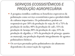 SERVIÇOS ECOSSISTÊMICOS E
       PRODUÇÃO AGROPECUÁRIA
 A pesquisa científica confirma os benefícios expressivos da
  polinização como serviço ecossistêmico para a produtividade
  de culturas importantes. Os polinizadores podem ser
  responsáveis por 50% da produção de soja; de 45 a 75% da
  produção de melão; 40% da produção de café; 35% da
  produção de laranja; 88% da produção de caju; 43% da
  produção de algodão; e 14% da produção de pêssego. quanto
  ao maracujá, sua produção depende integralmente de agentes
  polinizadores bióticos
 Os serviços prestados pelos polinizadores são altamente
  dependentes da conservação da vegetação
 