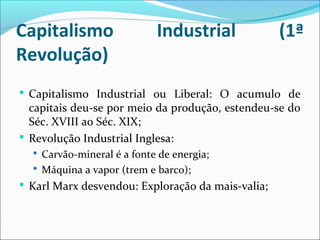 Capitalismo Industrial (1ª
Revolução)
 Capitalismo Industrial ou Liberal: O acumulo de
capitais deu-se por meio da produção, estendeu-se do
Séc. XVIII ao Séc. XIX;
 Revolução Industrial Inglesa:
 Carvão-mineral é a fonte de energia;
 Máquina a vapor (trem e barco);
 Karl Marx desvendou: Exploração da mais-valia;
 