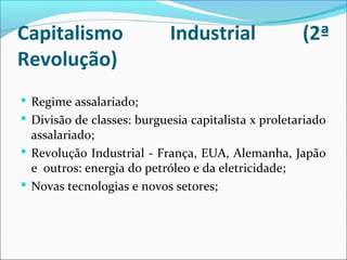 Capitalismo Industrial (2ª
Revolução)
 Regime assalariado;
 Divisão de classes: burguesia capitalista x proletariado
assalariado;
 Revolução Industrial - França, EUA, Alemanha, Japão
e outros: energia do petróleo e da eletricidade;
 Novas tecnologias e novos setores;
 