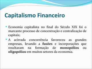 Capitalismo Financeiro
 Economia capitalista no final do Século XIX foi o
marcante processo de concentração e centralização de
capitais;
 A acirrada concorrência favoreceu as grandes
empresas, levando a fusões e incorporações que
resultaram na formação de monopólios ou
oligopólios em muitos setores da economia.
 