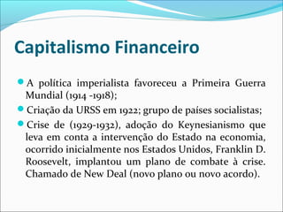 Capitalismo Financeiro
A política imperialista favoreceu a Primeira Guerra
Mundial (1914 -1918);
Criação da URSS em 1922; grupo de países socialistas;
Crise de (1929-1932), adoção do Keynesianismo que
leva em conta a intervenção do Estado na economia,
ocorrido inicialmente nos Estados Unidos, Franklin D.
Roosevelt, implantou um plano de combate à crise.
Chamado de New Deal (novo plano ou novo acordo).
 