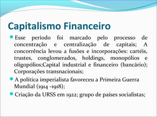 Capitalismo Financeiro
Esse período foi marcado pelo processo de
concentração e centralização de capitais; A
concorrência levou a fusões e incorporações: cartéis,
trustes, conglomerados, holdings, monopólios e
oligopólios;Capital industrial e financeiro (bancário);
Corporações transnacionais;
A política imperialista favoreceu a Primeira Guerra
Mundial (1914 -1918);
Criação da URSS em 1922; grupo de países socialistas;
 