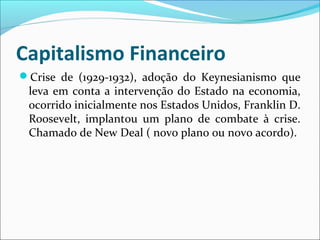 Capitalismo Financeiro
Crise de (1929-1932), adoção do Keynesianismo que
leva em conta a intervenção do Estado na economia,
ocorrido inicialmente nos Estados Unidos, Franklin D.
Roosevelt, implantou um plano de combate à crise.
Chamado de New Deal ( novo plano ou novo acordo).
 