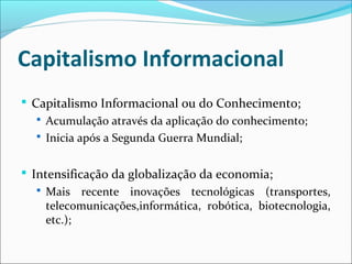 Capitalismo Informacional
 Capitalismo Informacional ou do Conhecimento;
 Acumulação através da aplicação do conhecimento;
 Inicia após a Segunda Guerra Mundial;
 Intensificação da globalização da economia;
 Mais recente inovações tecnológicas (transportes,
telecomunicações,informática, robótica, biotecnologia,
etc.);
 
