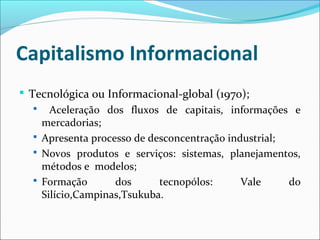 Capitalismo Informacional
 Tecnológica ou Informacional-global (1970);
 Aceleração dos fluxos de capitais, informações e
mercadorias;
 Apresenta processo de desconcentração industrial;
 Novos produtos e serviços: sistemas, planejamentos,
métodos e modelos;
 Formação dos tecnopólos: Vale do
Silício,Campinas,Tsukuba.
 