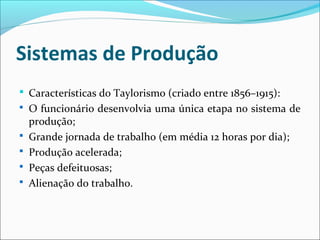 Sistemas de Produção
 Características do Taylorismo (criado entre 1856–1915):
 O funcionário desenvolvia uma única etapa no sistema de
produção;
 Grande jornada de trabalho (em média 12 horas por dia);
 Produção acelerada;
 Peças defeituosas;
 Alienação do trabalho.
 