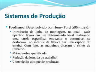 Sistemas de Produção
 Fordismo: Desenvolvido por Henry Ford (1863-1947);
 Introdução da linha de montagem, na qual cada
operário ficava em um determinado local realizando
uma tarefa especifica, enquanto o automóvel se
deslocava no interior da fábrica em uma espécie de
esteira. Com isso, as máquinas ditavam o ritmo de
trabalho.
 Mão-de-obra qualificada;
 Redução da jornada de trabalho;
 Controle do estoque de produção.
 