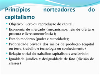 Princípios norteadores do
capitalismo
 Objetivo: lucro ou reprodução do capital;
 Economia de mercado (mecanismos: leis de oferta e
procura e livre concorrência );
 Estado moderno (poder e autoridade);
 Propriedade privada dos meios de produção (capital
ou terra, trabalho e tecnologia ou conhecimento)
 Relação social do trabalho: capitalista x assalariado;
 Igualdade jurídica x desigualdade de fato (divisão de
classes)
 