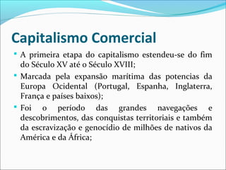 Capitalismo Comercial
 A primeira etapa do capitalismo estendeu-se do fim
do Século XV até o Século XVIII;
 Marcada pela expansão marítima das potencias da
Europa Ocidental (Portugal, Espanha, Inglaterra,
França e países baixos);
 Foi o período das grandes navegações e
descobrimentos, das conquistas territoriais e também
da escravização e genocídio de milhões de nativos da
América e da África;
 