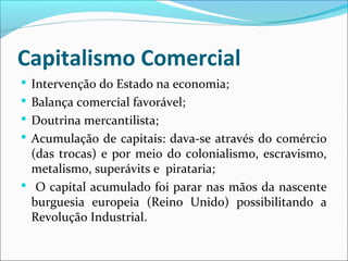 Capitalismo Comercial
 Intervenção do Estado na economia;
 Balança comercial favorável;
 Doutrina mercantilista;
 Acumulação de capitais: dava-se através do comércio
(das trocas) e por meio do colonialismo, escravismo,
metalismo, superávits e pirataria;
 O capital acumulado foi parar nas mãos da nascente
burguesia europeia (Reino Unido) possibilitando a
Revolução Industrial.
 