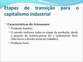 Etapas de transição para o
capitalismo industrial
 Características do Artesanato:
 Produção familiar;
 O artesão realizava todas as etapas da produção, desde
o preparo da matéria-prima até o acabamento final.
(Não havia a divisão social do trabalho);
 Produção lenta.
 