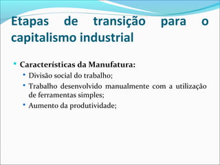 Etapas de transição para o
capitalismo industrial
 Características da Manufatura:
 Divisão social do trabalho;
 Trabalho desenvolvido manualmente com a utilização
de ferramentas simples;
 Aumento da produtividade;
 