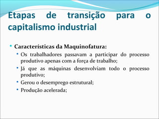 Etapas de transição para o
capitalismo industrial
 Características da Maquinofatura:
 Os trabalhadores passavam a participar do processo
produtivo apenas com a força de trabalho;
 Já que as máquinas desenvolviam todo o processo
produtivo;
 Gerou o desemprego estrutural;
 Produção acelerada;
 