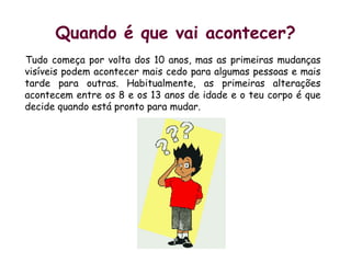 Quando é que vai acontecer?Tudo começa por volta dos 10 anos, mas as primeiras mudanças visíveis podem acontecer mais cedo para algumas pessoas e mais tarde para outras. Habitualmente, as primeiras alterações acontecem entre os 8 e os 13 anos de idade e o teu corpo é que decide quando está pronto para mudar.