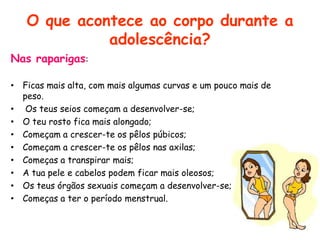 O que acontece ao corpo durante a adolescência?Nas raparigas:Ficas mais alta, com mais algumas curvas e um pouco mais de peso. Os teus seios começam a desenvolver-se;O teu rosto fica mais alongado;Começam a crescer-te os pêlos púbicos;Começam a crescer-te os pêlos nas axilas;Começas a transpirar mais;A tua pele e cabelos podem ficar mais oleosos;Os teus órgãos sexuais começam a desenvolver-se;Começas a ter o período menstrual.