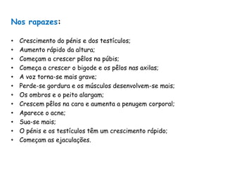 Nos rapazes:Crescimento do pénis e dos testículos;Aumento rápido da altura;Começam a crescer pêlos na púbis;Começa a crescer o bigode e os pêlos nas axilas;A voz torna-se mais grave;Perde-se gordura e os músculos desenvolvem-se mais;Os ombros e o peito alargam;Crescem pêlos na cara e aumenta a penugem corporal;Aparece o acne;Sua-se mais;O pénis e os testículos têm um crescimento rápido;Começam as ejaculações.