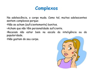 ComplexosNa adolescência, o corpo muda. Como tal, muitos adolescentes sentem complexos porque:Não se acham (suficientemente) bonitos.Acham que não têm personalidade suficiente.Receiam não estar bem na escala da inteligência ou da popularidade.Não gostam do seu corpo.