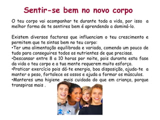 Sentir-se bem no novo corpoO teu corpo vai acompanhar te durante toda a vida, por isso  a melhor forma de te sentires bem é aprendendo a dominá-lo.Existem diversos factores que influenciam o teu crescimento e permitem que te sintas bem no teu corpo:Ter uma alimentação equilibrada e variada, comendo um pouco de tudo para conseguires todos os nutrientes de que precisas.