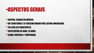 •ASPECTOS GERAIS
•CAPITAL: CIDADE DO MÉXICO.
•EM TERRITÓRIO, É O TERCEIRO MAIOR PAÍS LATINO-AMERICANO.
•134.990.423 HABITANTES.
•EXPECTATIVA DE VIDA: 75 ANOS.
•CLIMA TROPICAL E TEMPERADO.
 