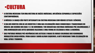 •CULTURA
• A CULTURA MEXICANA TEM UMA MISTURA DE RAÍZES INDÍGENAS, INFLUÊNCIA ESPANHOLA E EXPRESSÕES
CONTEMPORÂNEAS.
• A MÚSICA E A DANÇA SÃO PARTE INTEGRANTE DA CULTURA MEXICANA COM VÁRIOS ESTILOS E GÊNEROS.
• O DIA DOS MORTOS (DÍA DE LOS MUERTOS) É UMA DAS CELEBRAÇÕES MAIS CONHECIDAS E TRADICIONAIS DO
MÉXICO, QUE OCORRE NOS DIAS 1 E 2 DE NOVEMBRO. TEM ORIGEM NAS CULTURAS INDÍGENAS PRÉ-COLOMBIANAS, É
UMA HOMENAGEM AOS ENTES QUERIDOS FALECIDOS E UMA FORMA DE CELEBRAR A VIDA E A MEMÓRIA.
• DAS PINTURAS MURAIS PRÉ-HISPÂNICAS DOS ASTECAS E MAIAS ÀS OBRAS COLORIDAS DOS RENOMADOS
MURALISTAS DIEGO RIVERA, FRIDA KAHLO E DAVID ALFARO SIQUEIROS, A ARTE MEXICANA É UMA CELEBRAÇÃO DA
VIDA, LUTAS E TRIUNFOS.
 