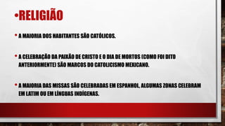 •RELIGIÃO
•A MAIORIA DOS HABITANTES SÃO CATÓLICOS.
•A CELEBRAÇÃO DA PAIXÃO DE CRISTO E O DIA DE MORTOS (COMO FOI DITO
ANTERIORMENTE) SÃO MARCOS DO CATOLICISMO MEXICANO.
•A MAIORIA DAS MISSAS SÃO CELEBRADAS EM ESPANHOL, ALGUMAS ZONAS CELEBRAM
EM LATIM OU EM LÍNGUAS INDÍGENAS.
 