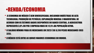 •RENDA/ECONOMIA
• A ECONOMIA DO MÉXICO É BEM DIVERSIFICADA, INCLUINDO INDÚSTRIAS DE ALTA
TECNOLOGIA, PRODUÇÃO DE PETRÓLEO, EXPLORAÇÃO MINERAL E MANUFATURA. DE
ACORDO COM OS ÚLTIMOS DADOS DISPONÍVEIS DO BANCO CENTRAL, A AGRICULTURA
REPRESENTA 3,9% DO PIB E EMPREGA MAIS DE 12,5% DA POPULAÇÃO ATIVA.
•O SALÁRIO MÍNIMO PARA OS MEXICANOS EM 2023 É DE 6.310 PESOS MEXICANOS (US$
325).
•O MÉXICO ESTÁ ENTRE AS QUINZE MAIORES ECONOMIAS DO MUNDO.
 