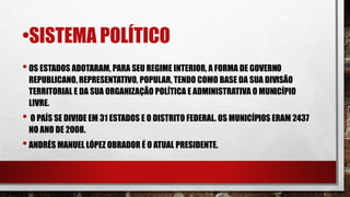 •SISTEMA POLÍTICO
•OS ESTADOS ADOTARAM, PARA SEU REGIME INTERIOR, A FORMA DE GOVERNO
REPUBLICANO, REPRESENTATIVO, POPULAR, TENDO COMO BASE DA SUA DIVISÃO
TERRITORIAL E DA SUA ORGANIZAÇÃO POLÍTICA E ADMINISTRATIVA O MUNICÍPIO
LIVRE.
• O PAÍS SE DIVIDE EM 31 ESTADOS E O DISTRITO FEDERAL. OS MUNICÍPIOS ERAM 2437
NO ANO DE 2008.
•ANDRÉS MANUEL LÓPEZ OBRADOR É O ATUAL PRESIDENTE.
 