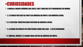 •CURIOSIDADES
• 1. ABRIGA A MAIOR PIRÂMIDE QUE EXISTE, QUE É UMA DAS SETE MARAVILHAS DO MUNDO.
• 2. É O ÚNICO PAÍS QUE FAZ PARTE DA AMÉRICA DO NORTE E DA AMÉRICA LATINA.
• 3. É O DESTINO TURÍSTICO MAIS VISITADO DA AMÉRICA LATINA.
• 4. A CIDADE DO MÉXICO FOI CONSTRUÍDA SOBRE UM LAGO– E ESTÁ AFUNDANDO.
• 5. CHOLULA, MÉXICO, É A CIDADE MAIS ANTIGA DA AMÉRICA DO NORTE.
 