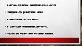 •6. O METEORO QUE MATOU OS DINOSSAUROS ATINGIU O MÉXICO.
•7. TEM QUASE 9.000 QUILÔMETROS DE LITORAL.
•8. POSSUI O MENOR VULCÃO DO MUNDO.
•9. É O MAIOR CONSUMIDOR MUNDIAL DE COCA-COLA.
•10. ABRIGA UMA DAS FRONTEIRAS MAIS LONGAS DO MUNDO.
 