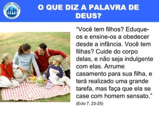 O QUE DIZ A PALAVRA DE DEUS?“Você tem filhos? Eduque-os e ensine-os a obedecer desde a infância. Você tem filhas? Cuide do corpo delas, e não seja indulgente com elas. Arrume casamento para sua filha, e terá realizado uma grande tarefa, mas faça que ela se case com homem sensato.” (Eclo 7, 23-25)