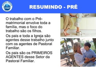 RESUMINDO - PRÉO trabalho com o Pré-matrimonial envolve toda a família, mas o foco do trabalho são os filhos.Os pais e toda a Igreja são agentes desse trabalho junto com os agentes de Pastoral Familiar. Os pais são os PRIMEIROS AGENTES desse Setor da Pastoral Familiar.