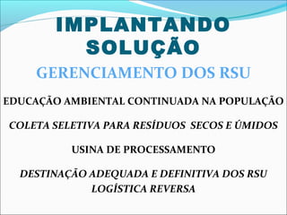 IMPLANTANDO
         SOLUÇÃO
    GERENCIAMENTO DOS RSU
EDUCAÇÃO AMBIENTAL CONTINUADA NA POPULAÇÃO

COLETA SELETIVA PARA RESÍDUOS SECOS E ÚMIDOS

          USINA DE PROCESSAMENTO

  DESTINAÇÃO ADEQUADA E DEFINITIVA DOS RSU
             LOGÍSTICA REVERSA
 