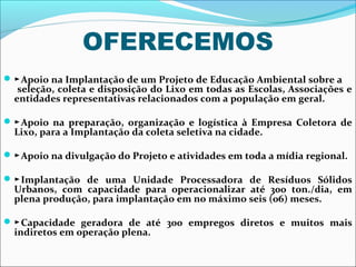 OFERECEMOS
 ►Apoio na Implantação de um Projeto de Educação Ambiental sobre a
   seleção, coleta e disposição do Lixo em todas as Escolas, Associações e
  entidades representativas relacionados com a população em geral.

 ►Apoio na preparação, organização e logística à Empresa Coletora de
  Lixo, para a Implantação da coleta seletiva na cidade.

 ►Apoio na divulgação do Projeto e atividades em toda a mídia regional.

 ►Implantação de uma Unidade Processadora de Resíduos Sólidos
  Urbanos, com capacidade para operacionalizar até 300 ton./dia, em
  plena produção, para implantação em no máximo seis (06) meses.

 ►Capacidade geradora de até 300 empregos diretos e muitos mais
  indiretos em operação plena.
 