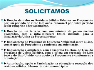 SOLICITAMOS
►Doação de todos os Resíduos Sólidos Urbanos ao Proponente
 por um período de vinte (20) anos, renovável por outro período
 se for cumprido adequadamente.
►Doação de um terreno com um mínimo de 50.000 metros
 quadrados, com a infra-estrutura básica definida, para a
 instalação da Usina de Processamento.
►Implantação do Programa de Educação Ambiental sobre o Lixo,
 com o apoio da Proponente e conforme sua orientação.
►Implantação e adaptação, com a Empresa Coletora de Lixo, do
 Programa de Coleta Seletiva, com a coleta em separado do Lixo
 Seco e do Lixo Úmido, com apoio da Proponente e conforme sua
 orientação.
►Autorização, Apoio e Participação na obtenção e recepção dos
 resíduos sólidos Urbanos de outros municípios.
 