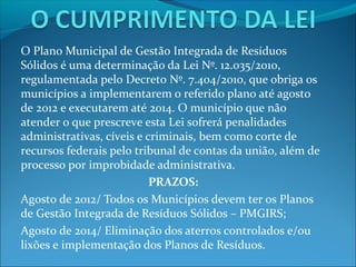 O Plano Municipal de Gestão Integrada de Resíduos
Sólidos é uma determinação da Lei Nº. 12.035/2010,
regulamentada pelo Decreto Nº. 7.404/2010, que obriga os
municípios a implementarem o referido plano até agosto
de 2012 e executarem até 2014. O município que não
atender o que prescreve esta Lei sofrerá penalidades
administrativas, cíveis e criminais, bem como corte de
recursos federais pelo tribunal de contas da união, além de
processo por improbidade administrativa.
                           PRAZOS:
Agosto de 2012/ Todos os Municípios devem ter os Planos
de Gestão Integrada de Resíduos Sólidos – PMGIRS;
Agosto de 2014/ Eliminação dos aterros controlados e/ou
lixões e implementação dos Planos de Resíduos.
 