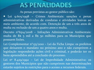 As penas previstas ao gestor público são:
● Lei 9.605/1998 – Crimes Ambientais: sanções e penas
administrativas derivadas de condutas e atividades lesivas ao
meio ambiente, de acordo com. Detenção de um a três anos de
multa ou reclusão de um a quatro anos e multa.
Decreto n°6514/2008 – Infrações Administrativas Ambientais:
multa de R$ 5 mil a R$ 50 milhões para os Municípios que
possuem lixões.
Lei Complementar n°135/2010 – Lei da Ficha Limpa: os prefeitos
que deixarem o mandato no próximo ano e não cumprirem a
legislação responderão ações civil e criminal, e poderão ter os
bens apreendidos até a conclusão do processo.
Lei nº 8.429/1992 – Lei de Improbidade Administrativa: os
gestores dos Municípios que não cumprirem nas determinações
estarão sujeitos às restrições para o acesso a recursos federais.
 