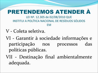 PRETENDEMOS ATENDER À
             LEI Nº. 12.305 de 02/08/2010 QUE
   INSTITUI A POLÍTICA NACIONAL DE RESÍDUOS SÓLIDOS
                             EM

V - Coleta seletiva.
VI - Garantir à sociedade informações e
 participação     nos   processos   das
 políticas públicas.
VII - Destinação final ambientalmente
 adequada.
 
