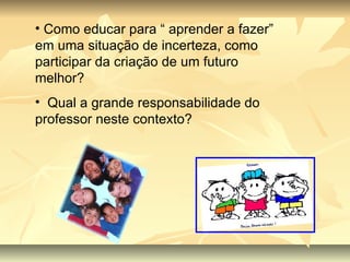 Como educar para “ aprender a fazer” em uma situação de incerteza, como participar da criação de um futuro melhor? Qual a grande responsabilidade do professor neste contexto? 