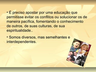 É preciso apostar por uma educação que permitisse evitar os conflitos ou solucionar os de maneira pacífica, fomentando o conhecimento de outros, de suas culturas, de sua espiritualidade.. Somos diversos, mas semelhantes e interdependentes. 