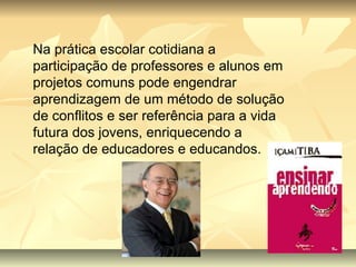 Na prática escolar cotidiana a participação de professores e alunos em projetos comuns pode engendrar aprendizagem de um método de solução de conflitos e ser referência para a vida futura dos jovens, enriquecendo a relação de educadores e educandos. 