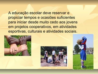 A educação escolar deve reservar e propiciar tempos e ocasiões suficientes para iniciar desde muito cedo aos jovens em projetos cooperativos, em atividades esportivas, culturais e atividades sociais. 