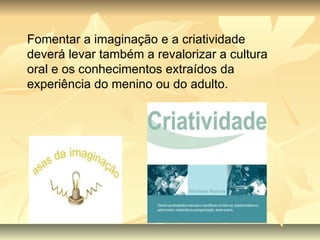 Fomentar a imaginação e a criatividade deverá levar também a revalorizar a cultura oral e os conhecimentos extraídos da experiência do menino ou do adulto. 