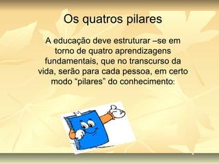 Os quatros pilares A educação deve estruturar –se em torno de quatro aprendizagens fundamentais, que no transcurso da vida, serão para cada pessoa, em certo modo “pilares” do conhecimento : 