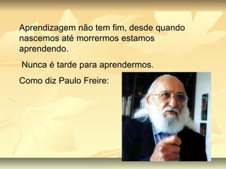 Aprendizagem não tem fim, desde quando nascemos até morrermos estamos aprendendo. Nunca é tarde para aprendermos. Como diz Paulo Freire: 
